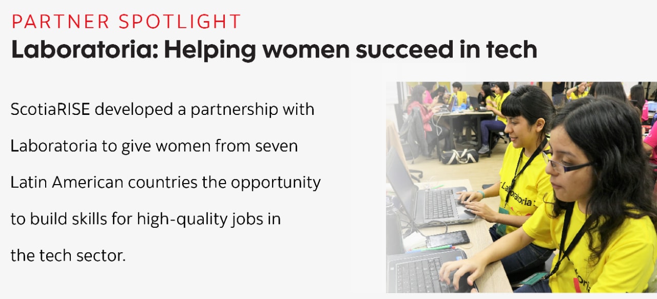 (Partner spotlight) Laboratoria - Helping women succeed in tech: ScotiaRISE developed a partnership with  Laboratoria to give women from seven  Latin American countries the opportunity  to build skills for high-quality jobs in  the tech sector.