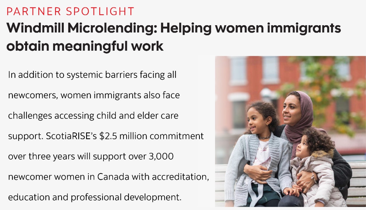 (Partner spotlight) Windmill Microlending - Helping women immigrants obtain meaningful work: In addition to systemic barriers facing all  newcomers, women immigrants also face  challenges accessing child and elder care  support. ScotiaRISE’s $2.5 million commitment  over three years will support over 3,000  newcomer women in Canada with accreditation,  education and professional development.