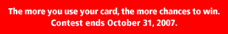 The more you use your card, the more chances to win. Contest ends October 31, 2007.
